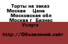 Торты на заказ.   Москва  › Цена ­ 800 - Московская обл., Москва г. Бизнес » Услуги   
